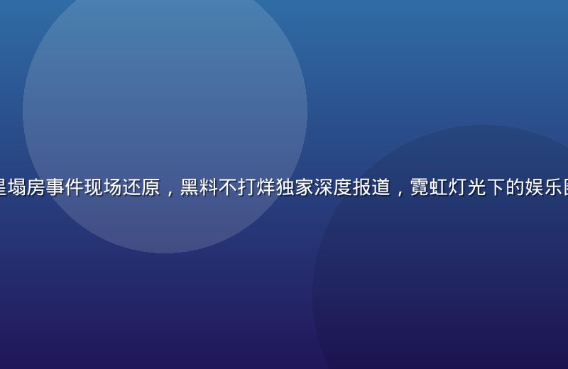 娱乐圈顶流明星塌房事件现场还原，黑料不打烊独家深度报道，霓虹灯光下的娱乐圈黑暗面大起底